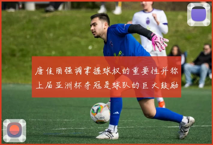 唐佳丽强调掌握球权的重要性并称上届亚洲杯夺冠是球队的巨大鼓励