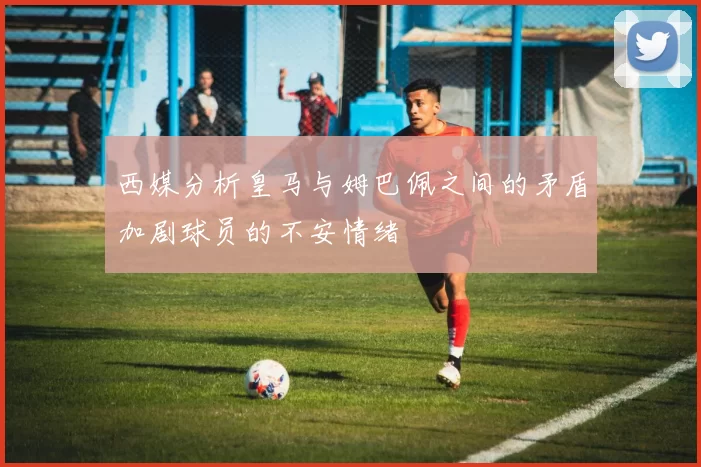 西媒分析皇马与姆巴佩之间的矛盾加剧球员的不安情绪