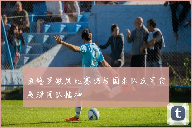 劳塔罗缺席比赛仍与国米队友同行展现团队精神