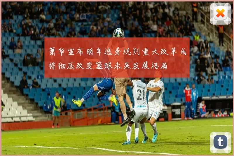 萧华宣布明年选秀规则重大改革或将彻底改变篮球未来发展格局