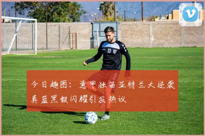 今日趣图：意甲独苗亚特兰大逆袭真蓝黑假闪耀引发热议