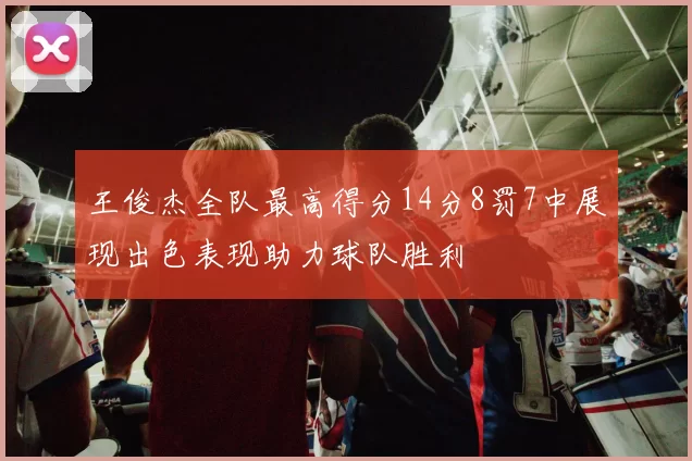 王俊杰全队最高得分14分8罚7中展现出色表现助力球队胜利