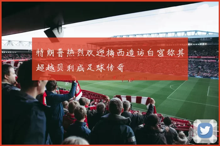 特朗普热烈欢迎梅西造访白宫称其超越贝利成足球传奇