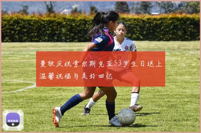 曼联庆祝索尔斯克亚53岁生日送上温馨祝福与美好回忆