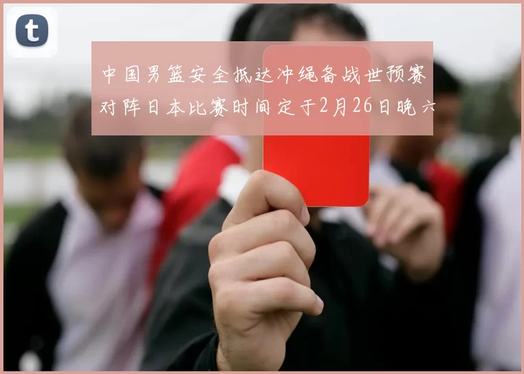 中国男篮安全抵达冲绳备战世预赛对阵日本比赛时间定于2月26日晚六点五分