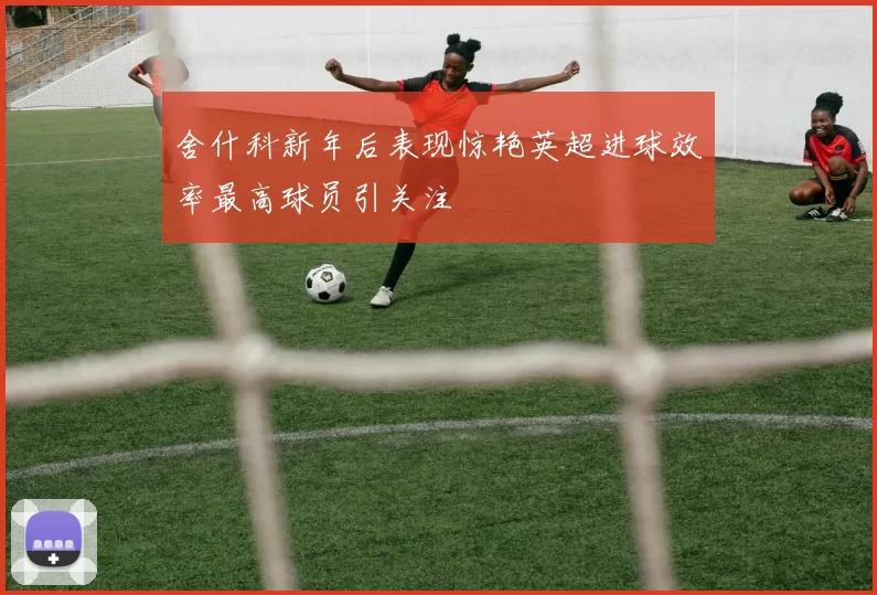 舍什科新年后表现惊艳英超进球效率最高球员引关注