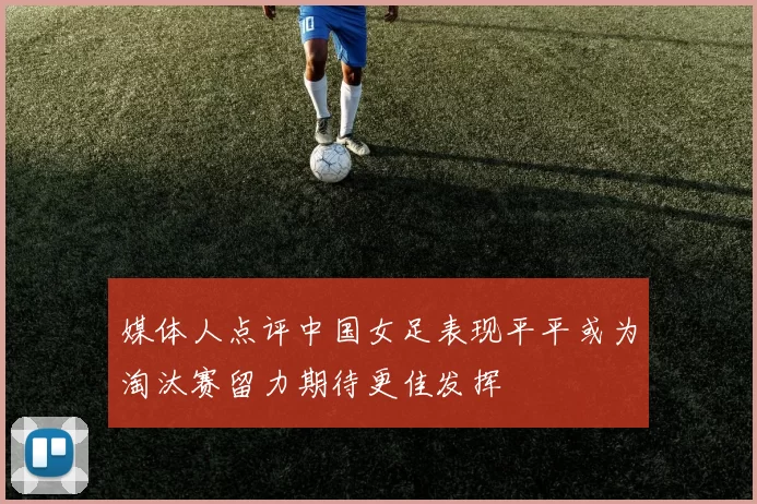 媒体人点评中国女足表现平平或为淘汰赛留力期待更佳发挥