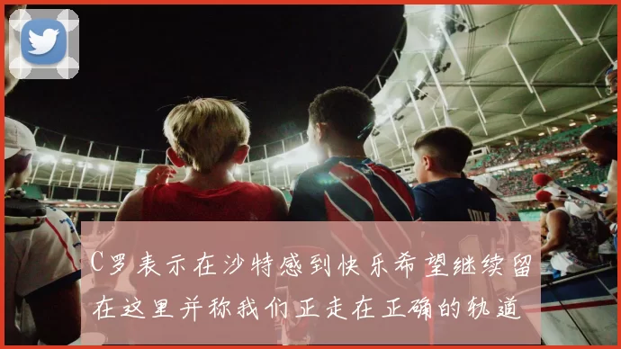 C罗表示在沙特感到快乐希望继续留在这里并称我们正走在正确的轨道上