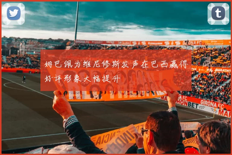 姆巴佩为维尼修斯发声在巴西赢得好评形象大幅提升
