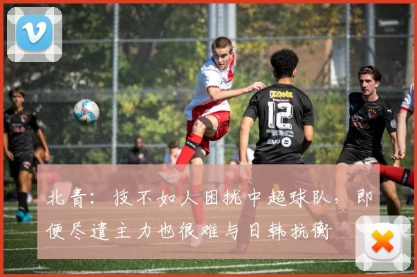 北青：技不如人困扰中超球队，即便尽遣主力也很难与日韩抗衡