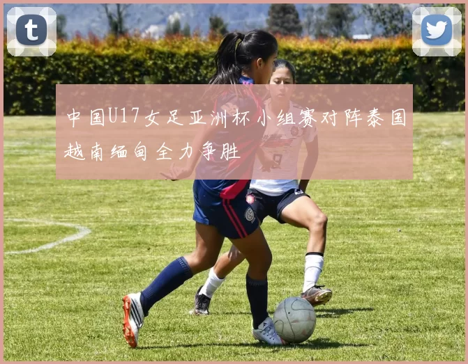 中国U17女足亚洲杯小组赛对阵泰国越南缅甸全力争胜