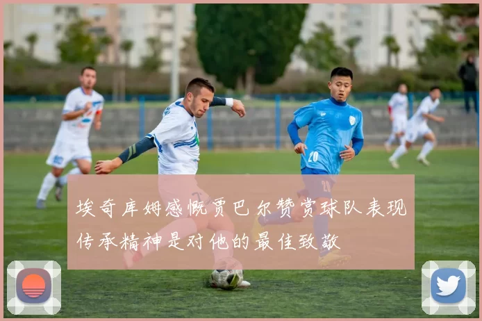 埃奇库姆感慨贾巴尔赞赏球队表现传承精神是对他的最佳致敬
