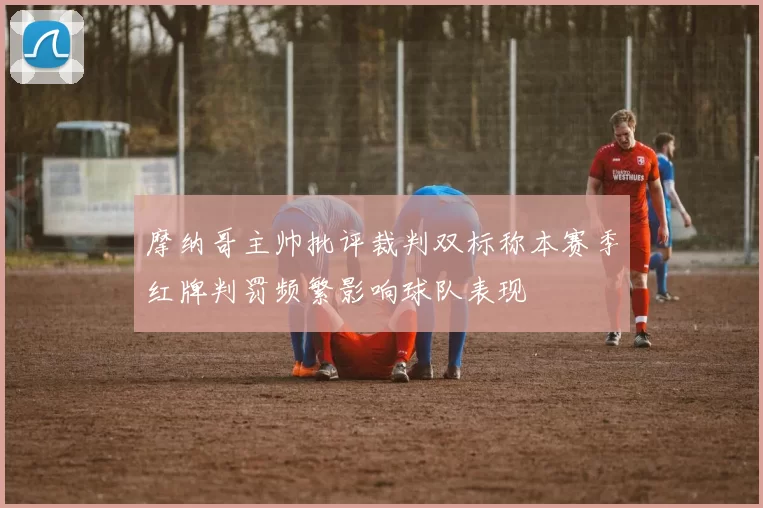 摩纳哥主帅批评裁判双标称本赛季红牌判罚频繁影响球队表现