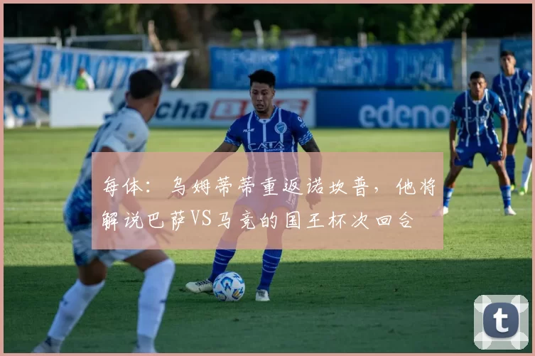 每体：乌姆蒂蒂重返诺坎普，他将解说巴萨VS马竞的国王杯次回合