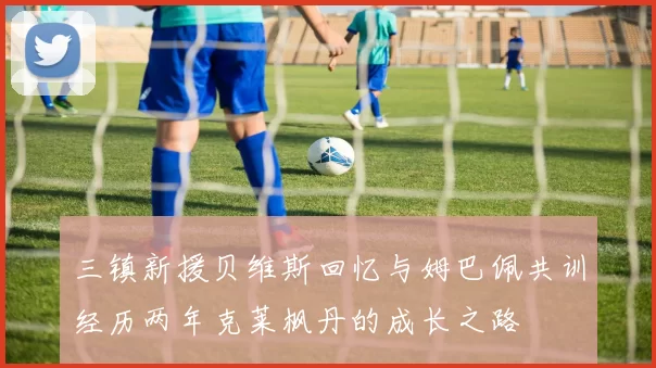 三镇新援贝维斯回忆与姆巴佩共训经历两年克莱枫丹的成长之路
