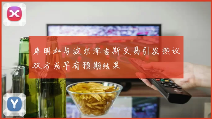 库明加与波尔津吉斯交易引发热议双方或早有预期结果