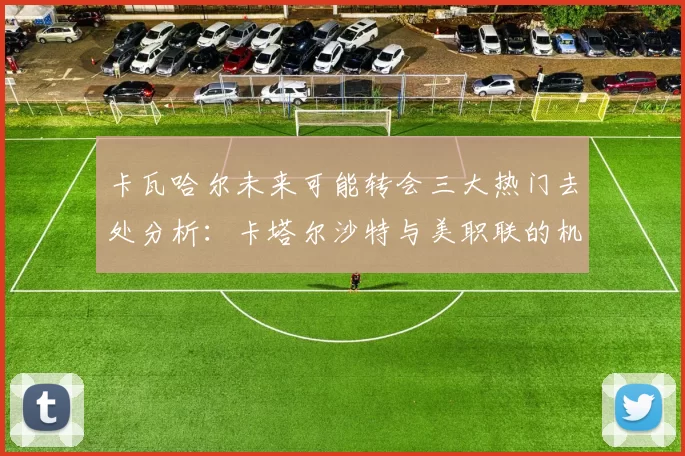 卡瓦哈尔未来可能转会三大热门去处分析：卡塔尔沙特与美职联的机会