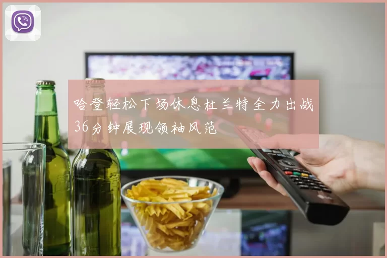 哈登轻松下场休息杜兰特全力出战36分钟展现领袖风范