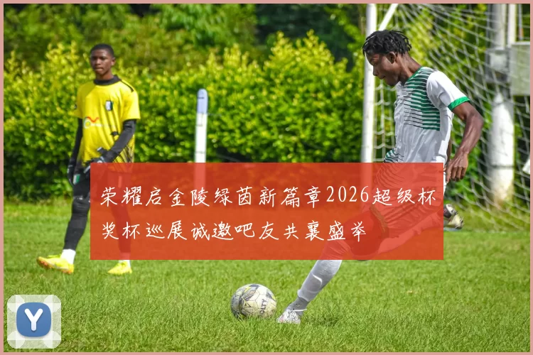 荣耀启金陵绿茵新篇章2026超级杯奖杯巡展诚邀吧友共襄盛举