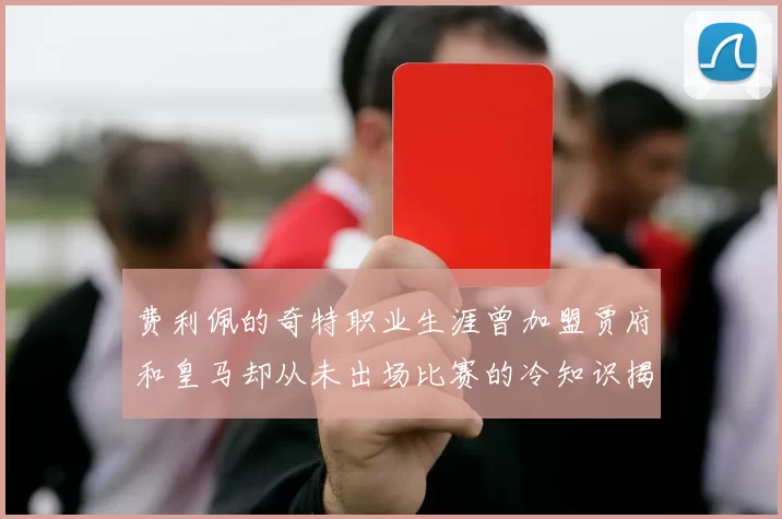 费利佩的奇特职业生涯曾加盟贾府和皇马却从未出场比赛的冷知识揭秘